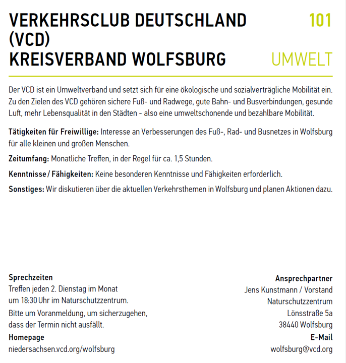 Screenshot des Vorstellungstextes des VCD Wolfsburg:   VERKEHRSCLUB DEUTSCHLAND (VCD) KREISVERBAND WOLFSBURG Der VCD ist ein Umweltverband und setzt sich für eine ökologische und sozialverträgliche Mobilität ein. Zu den Zielen des VCD gehören sichere Fuß- und Radwege, gute Bahn- und Busverbindungen, gesunde Luft, mehr Lebensqualität in den Städten - also eine umweltschonende und bezahlbare Mobilität. Tätigkeiten für Freiwillige: Interesse an Verbesserungen des Fuß-, Rad- und Busnetzes in Wolfsburg für alle kleinen und großen Menschen.  Zeitumfang: Monatliche Treffen, in der Regel für ca. 1,5 Stunden. Kenntnisse / Fähigkeiten: Keine besonderen Kenntnisse und Fähigkeiten erforderlich. Sonstiges: Wir diskutieren über die aktuellen Verkehrsthemen in Wolfsburg und planen Aktionen dazu.  Sprechzeiten:  Treffen jeden 2. Dienstag im Monat um 18:30 Uhr im Naturschutzzentrum. Bitte um Voranmeldung, um sicherzugehen, dass der Termin nicht ausfällt.  Homepage: niedersachsen.vcd.org/wolfsburg Ansprechpartner: Jens Kunstmann / Vorstand Adresse:  Naturschutzzentrum Lönsstraße 5a 38440 Wolfsburg E-Mail: wolfsburg@vcd.org